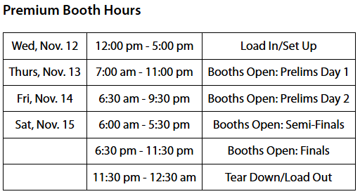 Premium Booth Hours; Wednesday November 12, 12:00 pm - 5:00 pm, Load In/Set Up; Thursday November 13, 7:00 am - 11:00 pm, Booths Open for Prelims Day 1; Friday November 14, 6:30 am - 9:30 pm, Booths Open for Prelims Day 2; Saturday November 15, 6:00 am - 5:30 pm, Booths Open for Semi-Finals; 6:30 pm - 11:30 pm, Booths Open for Finals; 11:30 pm - 12:30 am, Tear Down/Load Out