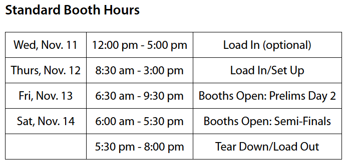 Standard Booth Hours; Wednesday November 11, 12:00 pm - 5:00 pm, Optional Load-In; Thursday November 12, 8:30 am - 3:00 pm, Load In/Set Up; Friday November 13, 6:30 am - 9:30 pm, Booths Open for Prelims Day 2; Saturday November 14, 6:00 am - 5:30 pm, Booths Open for Semi-Finals; 5:30 pm - 8:00 pm, Tear Down/Load Out